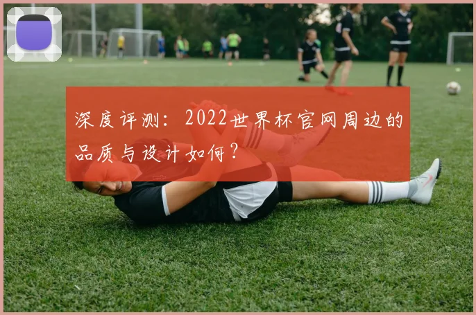 深度评测：2022世界杯官网周边的品质与设计如何？