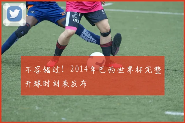 不容错过！2014年巴西世界杯完整开球时刻表发布