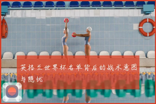 英格兰世界杯名单背后的战术意图与隐忧