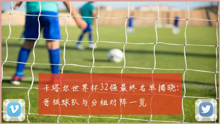 卡塔尔世界杯32强最终名单揭晓：晋级球队与分组对阵一览