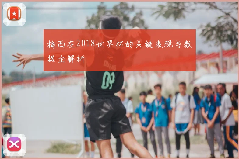 梅西在2018世界杯的关键表现与数据全解析