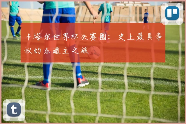 卡塔尔世界杯决赛圈：史上最具争议的东道主之旅