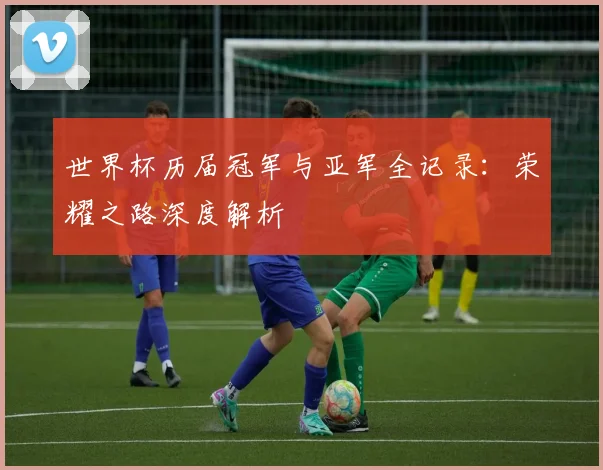 世界杯历届冠军与亚军全记录：荣耀之路深度解析