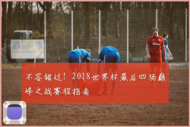 不容错过!2018世界杯最后四场巅峰之战赛程指南