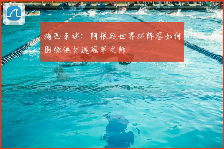梅西亲述：阿根廷世界杯阵容如何围绕他打造冠军之师