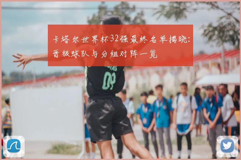 卡塔尔世界杯32强最终名单揭晓:晋级球队与分组对阵一览