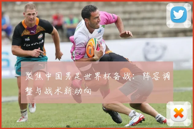 聚焦中国男足世界杯备战：阵容调整与战术新动向