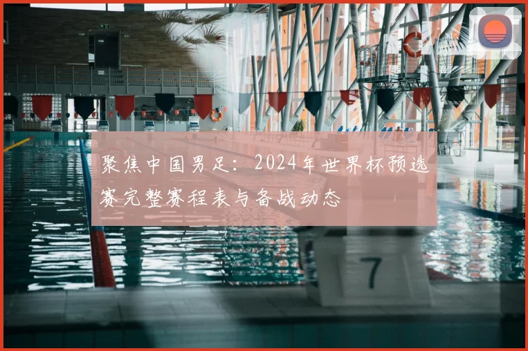聚焦中国男足：2024年世界杯预选赛完整赛程表与备战动态
