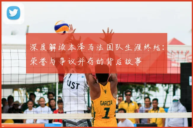深度解读本泽马法国队生涯终结：荣誉与争议并存的背后故事