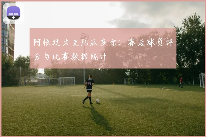 阿根廷力克厄瓜多尔：赛后球员评分与比赛数据统计