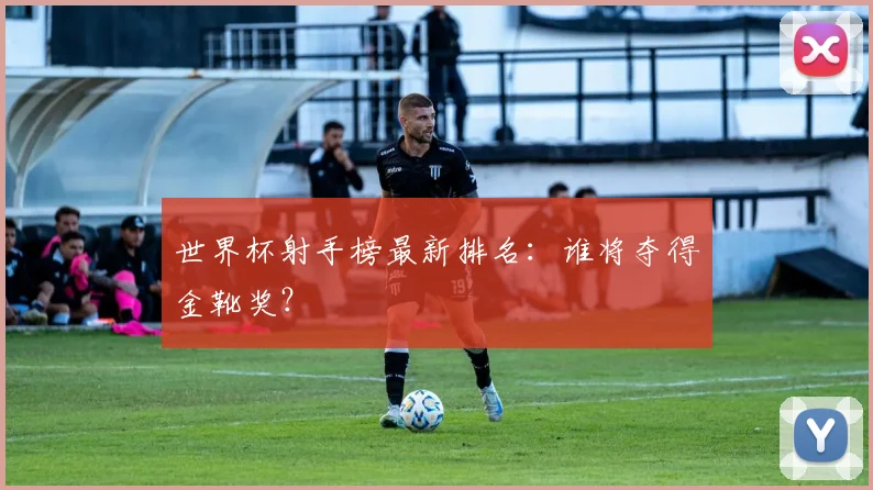 世界杯射手榜最新排名：谁将夺得金靴奖？