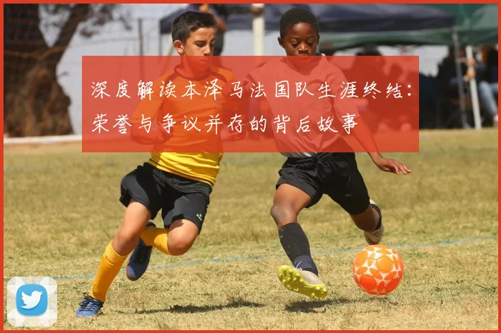 深度解读本泽马法国队生涯终结：荣誉与争议并存的背后故事