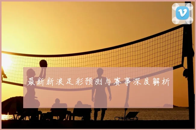 最新新浪足彩预测与赛事深度解析