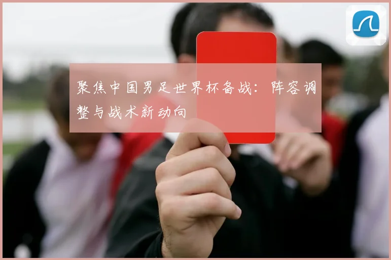 聚焦中国男足世界杯备战：阵容调整与战术新动向