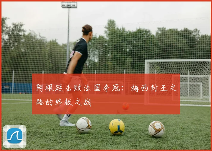 阿根廷击败法国夺冠:梅西封王之路的终极之战