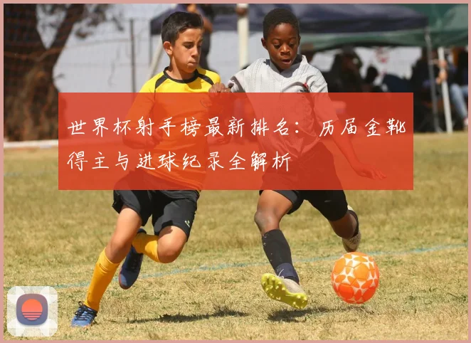 世界杯射手榜最新排名：历届金靴得主与进球纪录全解析