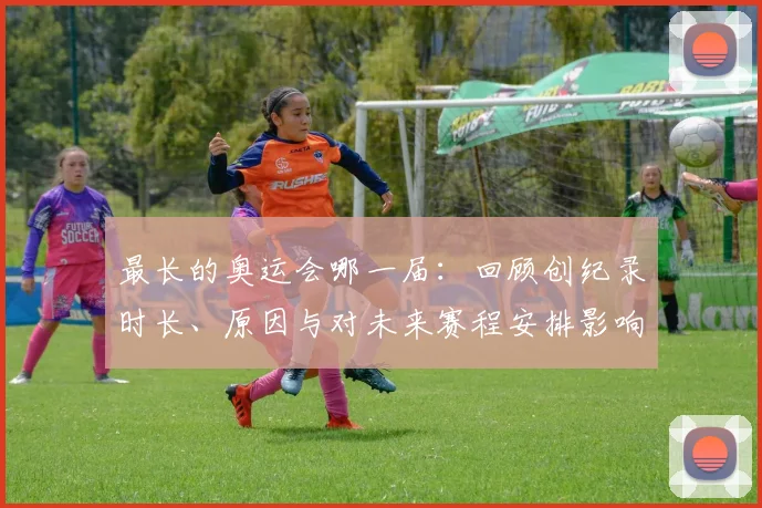 最长的奥运会哪一届：回顾创纪录时长、原因与对未来赛程安排影响